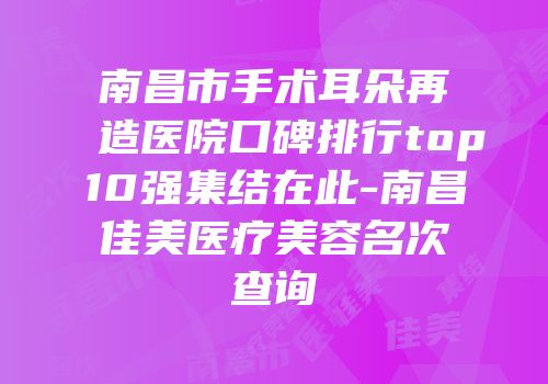 南昌市手术耳朵再造医院口碑排行top10强集结在此-南昌佳美医疗美容名次查询