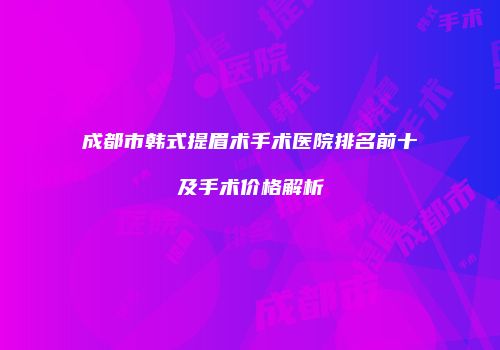 成都市韩式提眉术手术医院排名前十及手术价格解析