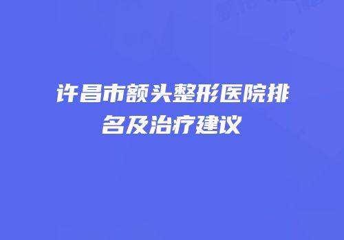 许昌市额头整形医院排名及治疗建议