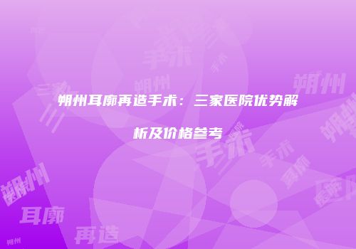 朔州耳廓再造手术：三家医院优势解析及价格参考