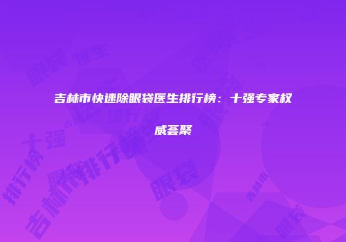 吉林市快速除眼袋医生排行榜：十强专家权威荟聚