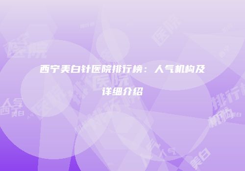 西宁美白针医院排行榜：人气机构及详细介绍