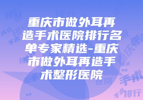 重庆市做外耳再造手术医院排行名单专家精选-重庆市做外耳再造手术整形医院