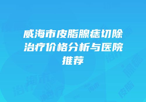 威海市皮脂腺痣切除治疗价格分析与医院推荐
