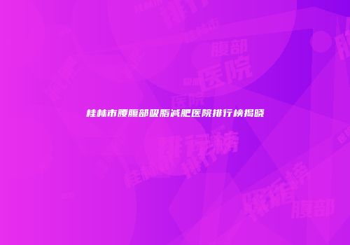 桂林市腰腹部吸脂减肥医院排行榜揭晓