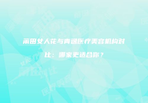 莆田女人花与青逸医疗美容机构对比：哪家更适合你？