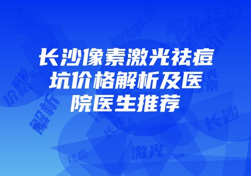 长沙像素激光祛痘坑价格解析及医院医生推荐