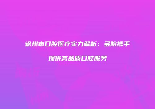 徐州市口腔医疗实力解析：多院携手提供高品质口腔服务