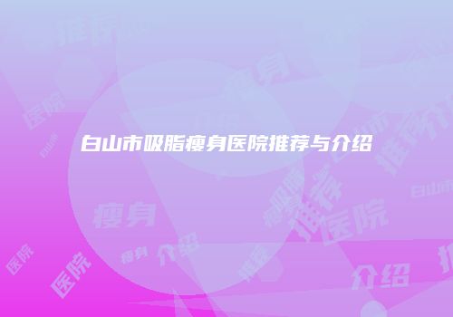 白山市吸脂瘦身医院推荐与介绍