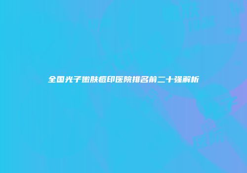 全国光子嫩肤痘印医院排名前二十强解析