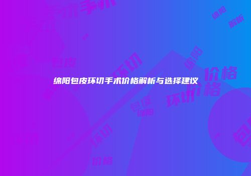 绵阳包皮环切手术价格解析与选择建议