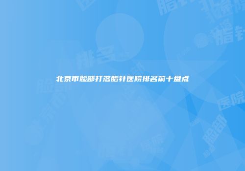 北京市脸部打溶脂针医院排名前十盘点