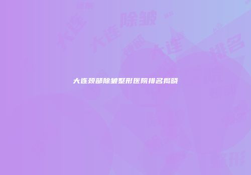 大连颈部除皱整形医院排名揭晓