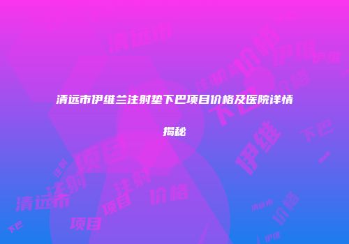 清远市伊维兰注射垫下巴项目价格及医院详情揭秘