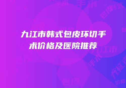 九江市韩式包皮环切手术价格及医院推荐