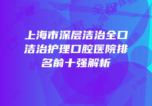 上海市深层洁治全口洁治护理口腔医院排名前十强解析