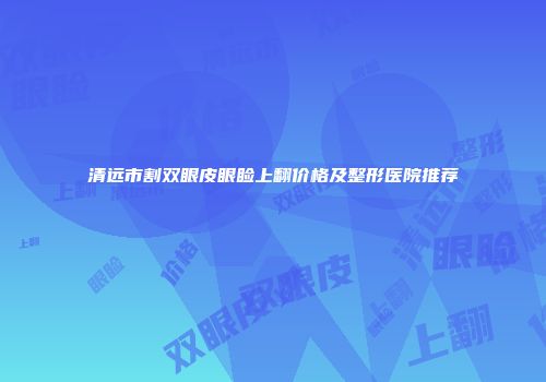 清远市割双眼皮眼睑上翻价格及整形医院推荐
