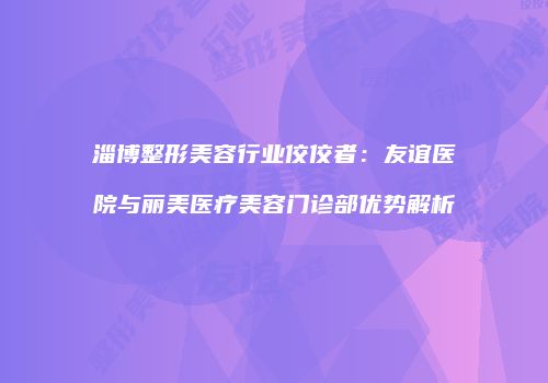 淄博整形美容行业佼佼者：友谊医院与丽美医疗美容门诊部优势解析