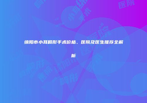 绵阳市小耳畸形手术价格、医院及医生推荐全解析