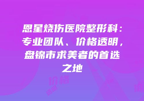 恩星烧伤医院整形科：专业团队、价格透明，盘锦市求美者的首选之地