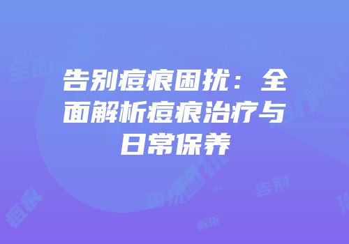 告别痘痕困扰：全面解析痘痕治疗与日常保养