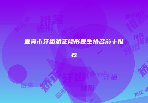宜宾市牙齿矫正隐形医生排名前十推荐