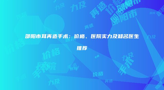 邵阳市耳再造手术：价格、医院实力及知名医生推荐