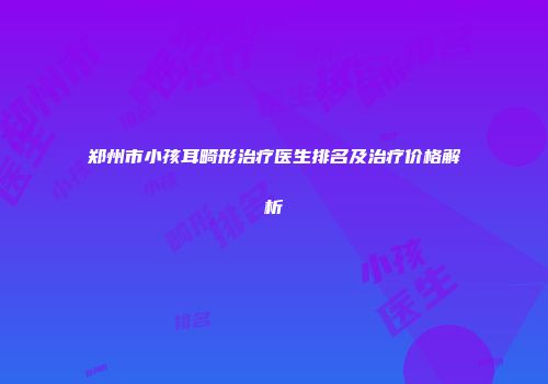 郑州市小孩耳畸形治疗医生排名及治疗价格解析
