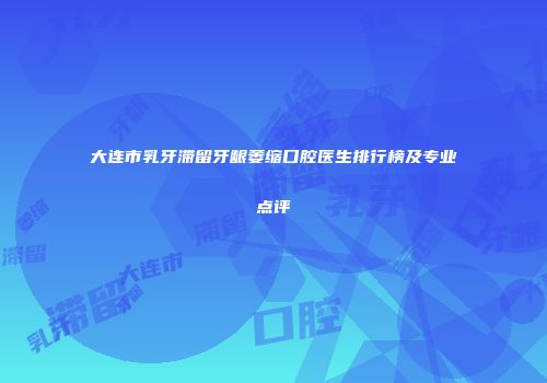大连市乳牙滞留牙龈萎缩口腔医生排行榜及专业点评