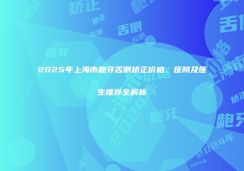 2025年上海市龅牙舌侧矫正价格、医院及医生推荐全解析
