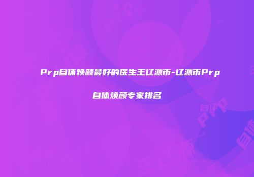 Prp自体焕颜最好的医生王辽源市-辽源市Prp自体焕颜专家排名