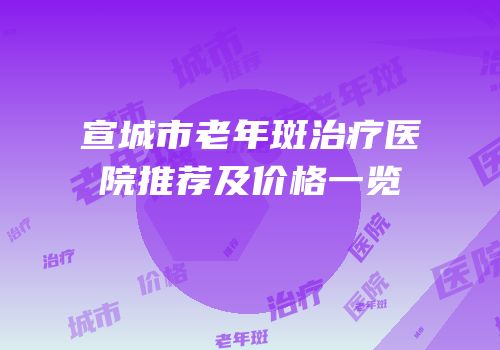 宣城市老年斑治疗医院推荐及价格一览
