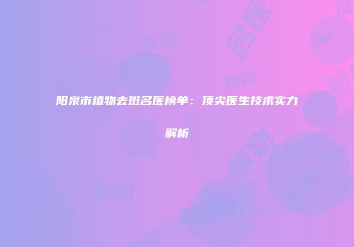 阳泉市植物去斑名医榜单：顶尖医生技术实力解析