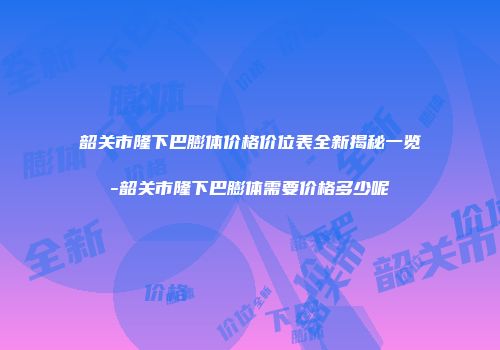 韶关市隆下巴膨体价格价位表全新揭秘一览-韶关市隆下巴膨体需要价格多少呢