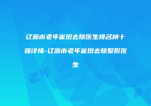辽源市老年雀斑去除医生排名榜十强详情-辽源市老年雀斑去除整形医生
