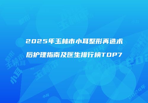 2025年玉林市小耳整形再造术后护理指南及医生排行榜TOP7