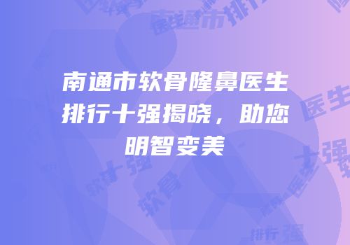 南通市软骨隆鼻医生排行十强揭晓，助您明智变美