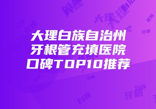 大理白族自治州牙根管充填医院口碑TOP10推荐