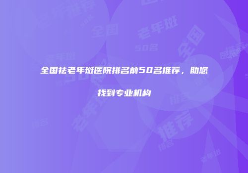 全国祛老年斑医院排名前50名推荐，助您找到专业机构
