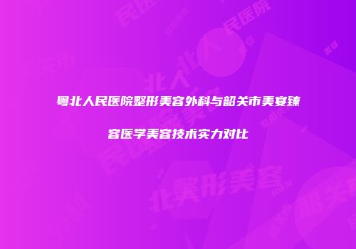 粤北人民医院整形美容外科与韶关市美宴臻容医学美容技术实力对比