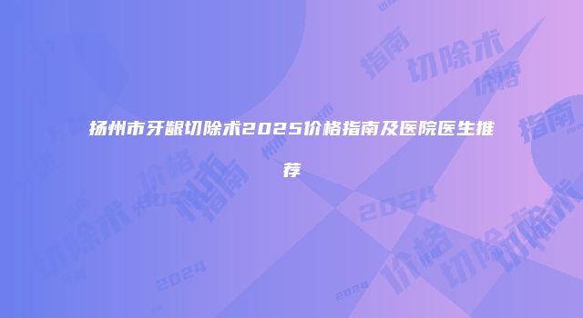 扬州市牙龈切除术2025价格指南及医院医生推荐