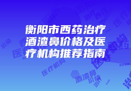 衡阳市西药治疗酒渣鼻价格及医疗机构推荐指南
