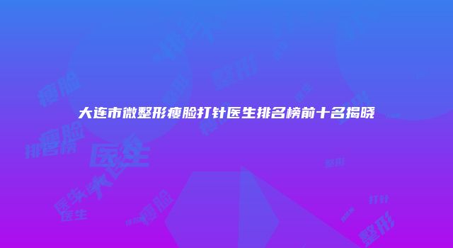 大连市微整形瘦脸打针医生排名榜前十名揭晓