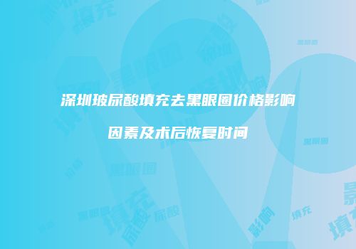 深圳玻尿酸填充去黑眼圈价格影响因素及术后恢复时间