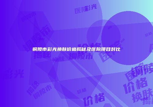 铜陵市彩光换肤价格揭秘及医院项目对比