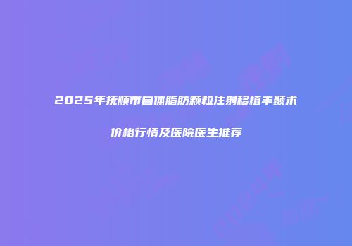 2025年抚顺市自体脂肪颗粒注射移植丰颞术价格行情及医院医生推荐