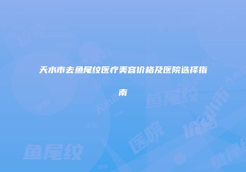 天水市去鱼尾纹医疗美容价格及医院选择指南