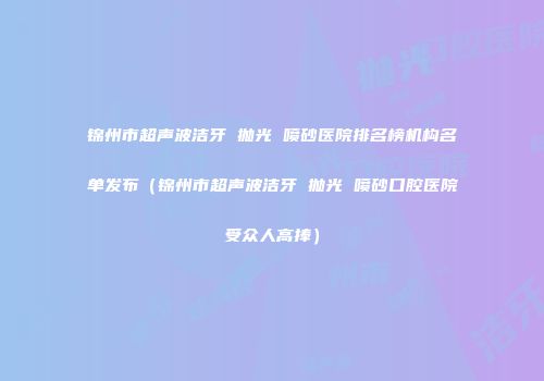 锦州市超声波洁牙 抛光 喷砂医院排名榜机构名单发布（锦州市超声波洁牙 抛光 喷砂口腔医院受众人高捧）
