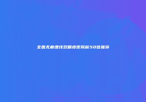 全国无痕埋线双眼皮医院前50佳推荐