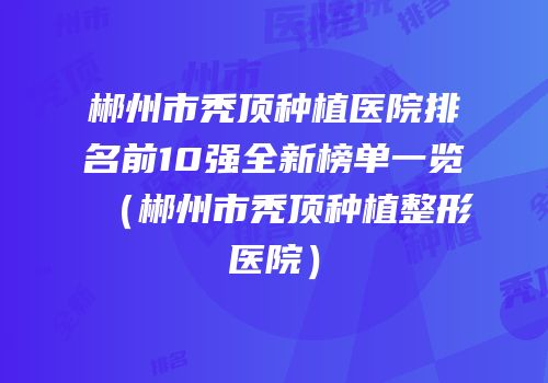 郴州市秃顶种植医院排名前10强全新榜单一览（郴州市秃顶种植整形医院）